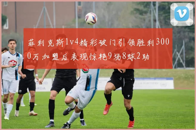 菲利克斯1v4精彩破门引领胜利3000万加盟后表现惊艳9场8球2助