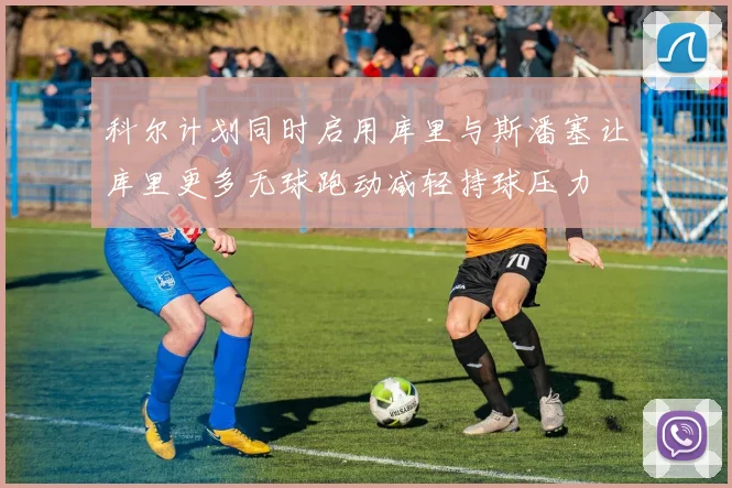 科尔计划同时启用库里与斯潘塞让库里更多无球跑动减轻持球压力