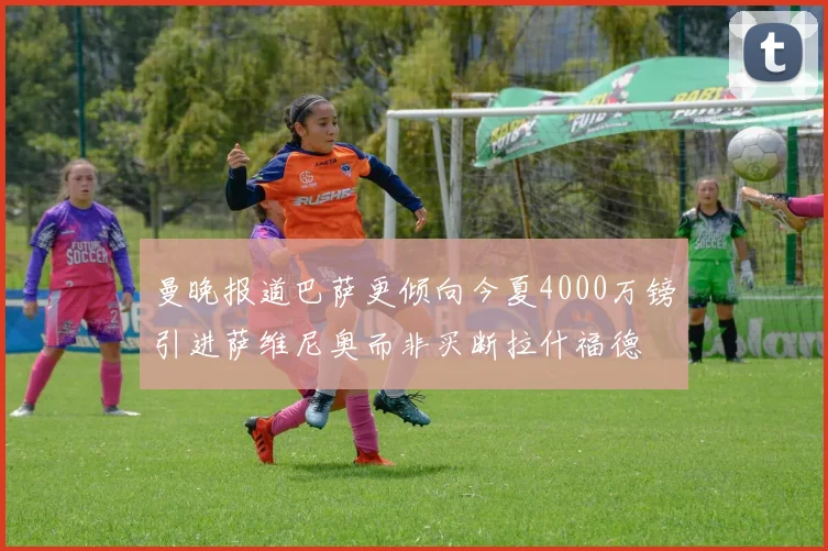 曼晚报道巴萨更倾向今夏4000万镑引进萨维尼奥而非买断拉什福德