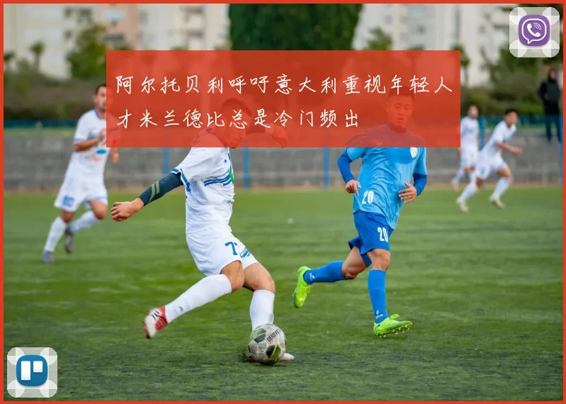 阿尔托贝利呼吁意大利重视年轻人才米兰德比总是冷门频出