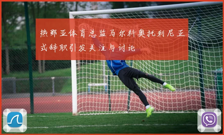 热那亚体育总监马尔科奥托利尼正式辞职引发关注与讨论