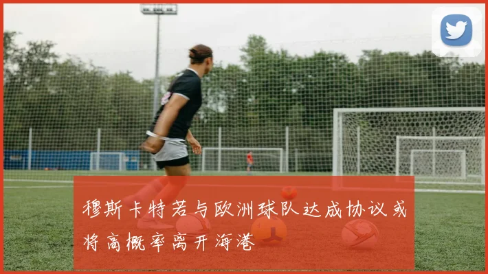 穆斯卡特若与欧洲球队达成协议或将高概率离开海港