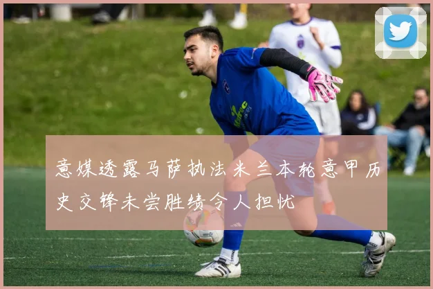 意媒透露马萨执法米兰本轮意甲历史交锋未尝胜绩令人担忧