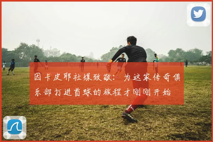 因卡皮耶社媒致敬：为这家传奇俱乐部打进首球的旅程才刚刚开始