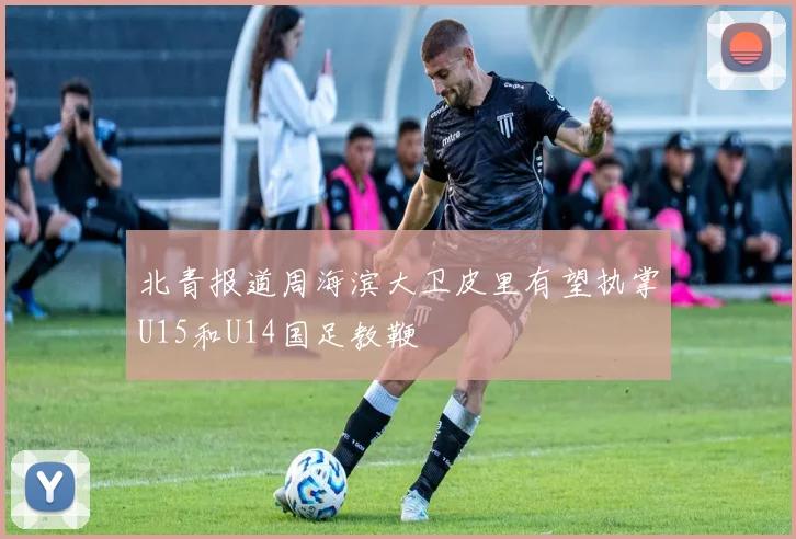 北青报道周海滨大卫皮里有望执掌U15和U14国足教鞭