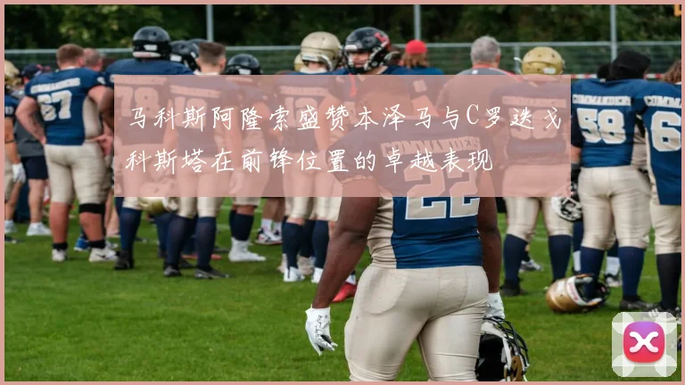 马科斯阿隆索盛赞本泽马与C罗迭戈科斯塔在前锋位置的卓越表现
