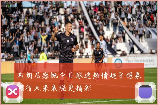 布朗尼感慨今日球迷热情超乎想象期待未来表现更精彩
