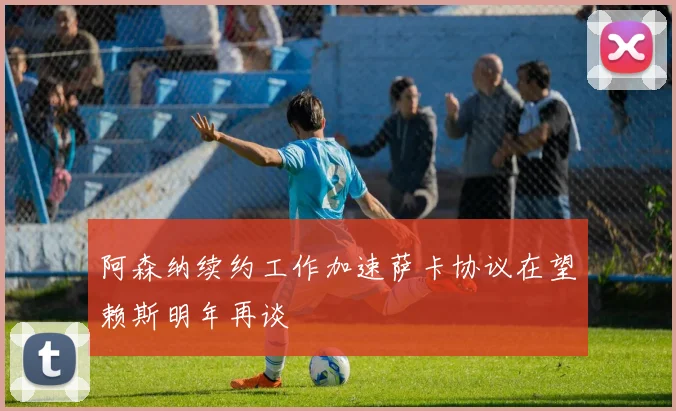 阿森纳续约工作加速萨卡协议在望赖斯明年再谈