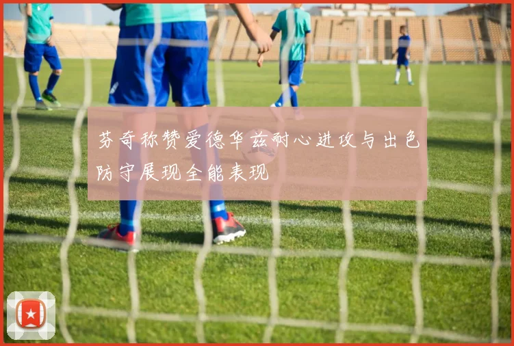 芬奇称赞爱德华兹耐心进攻与出色防守展现全能表现