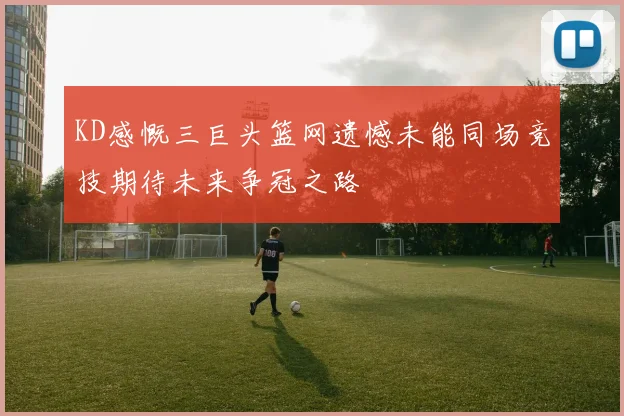KD感慨三巨头篮网遗憾未能同场竞技期待未来争冠之路