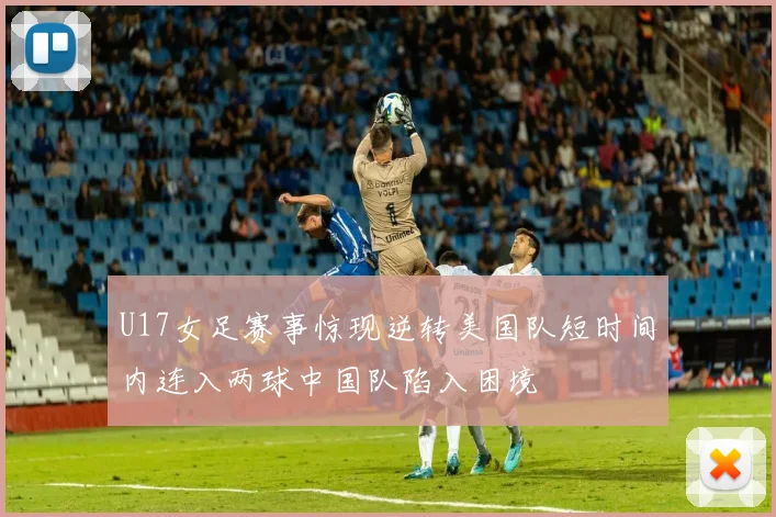 U17女足赛事惊现逆转美国队短时间内连入两球中国队陷入困境