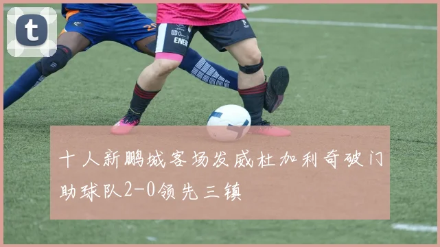 十人新鹏城客场发威杜加利奇破门助球队2-0领先三镇