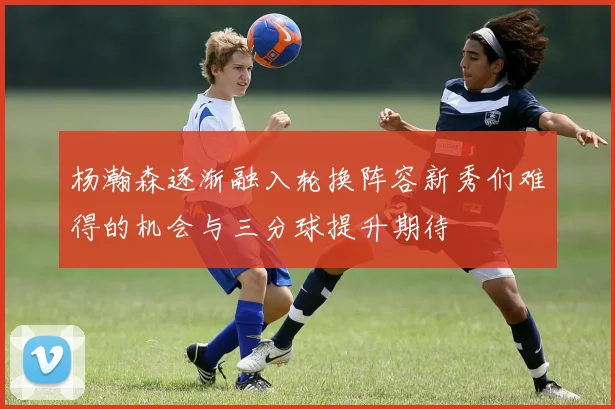 杨瀚森逐渐融入轮换阵容新秀们难得的机会与三分球提升期待
