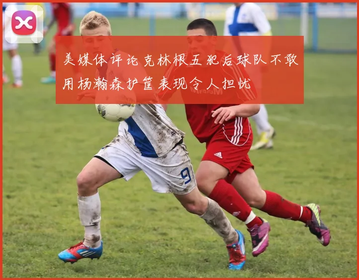 美媒体评论克林根五犯后球队不敢用杨瀚森护筐表现令人担忧